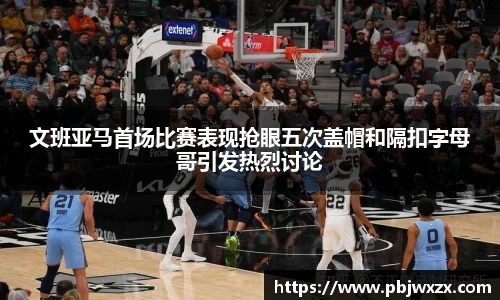 文班亚马首场比赛表现抢眼五次盖帽和隔扣字母哥引发热烈讨论
